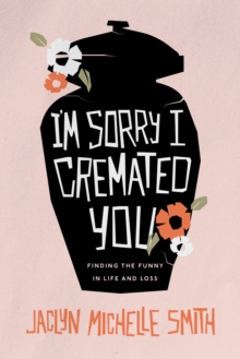 I'm Sorry I Cremated You : Finding the Funny in Life and Loss