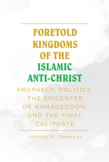 Foretold Kingdoms of the Islamic Anti-Christ : Prophecy, Politics, the Epicenter of Armageddon,  and the Final Caliphate