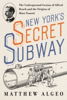 New York's Secret Subway : The Underground Genius of Alfred Beach and the Origins of Mass Transit