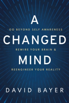 A Changed Mind : Go Beyond Self Awareness, Rewire Your Brain & Reengineer Your Reality