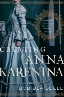 Creating Anna Karenina : Tolstoy and the Birth of Literature's Most Enigmatic Heroine