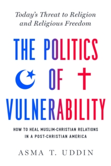 The Politics of Vulnerability : How to Heal Muslim-Christian Relations in a Post-Christian America: Today's Threat to Religion and Religious Freedom