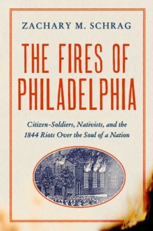 The Fires of Philadelphia : Citizen-Soldiers, Nativists, and the1844 Riots Over the Soul of a Nation