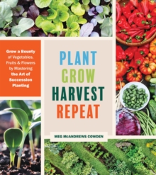 Plant Grow Harvest Repeat : Grow a Bounty of Vegetables, Fruits, and Flowers by Mastering the Art of Succession Planting