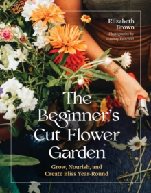 The Beginners Cut Flower Garden : Grow, Nourish, and Create Bliss Year-Round