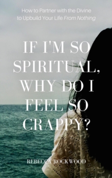 If I'm So Spiritual, Why Do I Feel So Crappy? : How to Partner with the Divine to Upbuild Your Life from Nothing