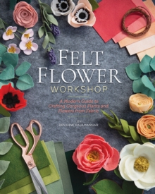 Felt Flower Workshop : A Modern Guide to Crafting Gorgeous Plants and Flowers from Fabric