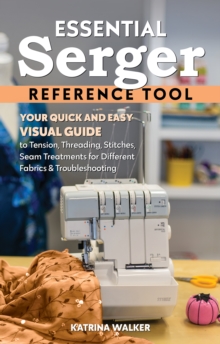 Essential Serger Reference Tool : Your Quick and Easy Visual Guide to Tension, Threading, Stitches, Seam Treatments for Different Fabrics & Troubleshooting