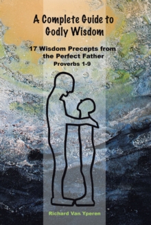 A Complete Guide to Godly Wisdom : 17 Wisdom Precepts from the Perfect Father  Proverbs 1-9