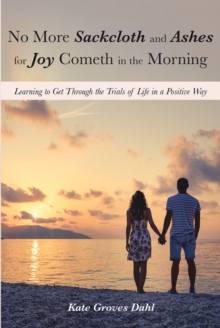 No More Sackcloth and Ashes for Joy Cometh in the Morning : Learning to Get Through the Trials of Life in a Positive Way