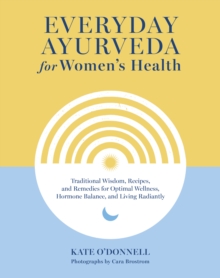 Everyday Ayurveda for Women's Health : Traditional Wisdom, Recipes, and Remedies for Optimal Wellness, Hormone Balance,  and Living Radiantly