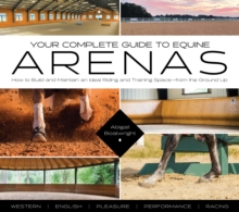 Your Complete Guide to Equine Arenas : How to Build and Maintain an Ideal Riding and Training Space-from the Ground Up