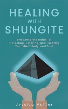 Healing With Shungite : The Complete Guide for Protecting, Detoxing, and Purifying Your Mind, Body, and Soul