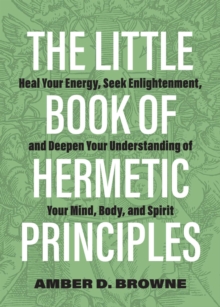 The Little Book of Hermetic Principles : Heal Your Energy, Seek Enlightenment, and Deepen Your Understanding of Your Mind, Body, and Spirit