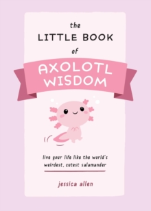 The Little Book Of Axolotl Wisdom : Live Your Life Like the World's Weirdest, Cutest Salamander