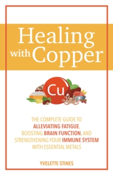 Healing With Copper : The Complete Guide to Alleviating Fatigue, Boosting Brain Function, and Strengthening Your Immune System with Essential Metals