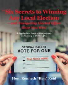 The 6 Secrets to Winning Any Local Election - and Navigating Elected Office Once You Win! : A Step-by-Step Guide to Campaigning and Serving in Public Office