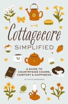 Cottagecore Simplified : A Guide To Countryside Charm, Comfort And Happiness