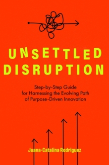 Unsettled Disruption : Step-by-Step Guide for Harnessing the Evolving Path of Purpose-Driven Innovation