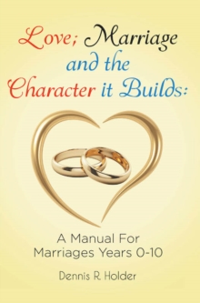 Love; Marriage and the Character it Builds: A manual for marriages years 0-10