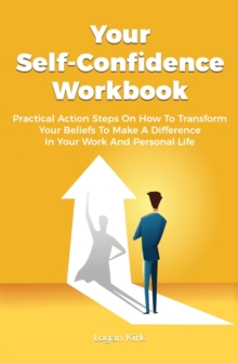 Your Self-Confidence Workbook : Practical Action Steps On How To Transform Your Beliefs To Make A Difference In Your Work And Personal Life