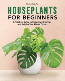 Houseplants For Beginners : A Practical Guide To Choosing, Growing, And Helping Your Plants Thrive