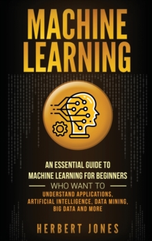 Machine Learning : An Essential Guide to Machine Learning for Beginners Who Want to Understand Applications, Artificial Intelligence, Data Mining, Big Data and More