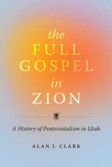 The Full Gospel in Zion : A History of Pentecostalism in Utah