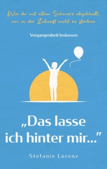 Vergangenheit loslassen : "Das lasse ich hinter mir..." - Wie du mit altem Schmerz abschlie?t, um in der Zukunft nicht zu sterben