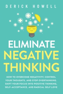 Eliminate Negative Thinking : How to Overcome Negativity, Control Your Thoughts, And Stop Overthinking. Shift Your Focus into Positive Thinking, Self-Acceptance, And Radical Self Love