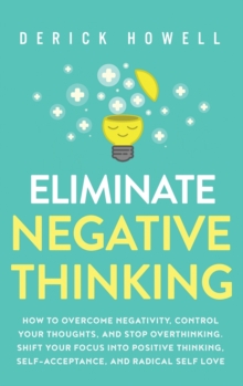 Eliminate Negative Thinking : How to Overcome Negativity, Control Your Thoughts, And Stop Overthinking. Shift Your Focus into Positive Thinking, Self-Acceptance, And Radical Self Love