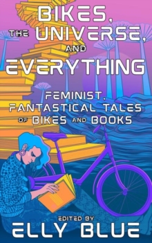 Bikes, The Universe, And Everything : Feminist, Fantastical Tales of Bikes and Books