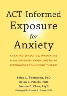 ACT-Informed Exposure for Anxiety : Creating Effective, Innovative, and Values-Based Exposures Using Acceptance and Commitment Therapy