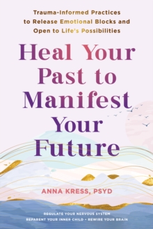 Heal Your Past to Manifest Your Future : Trauma-Informed Practices to Release Emotional Blocks and Open to Life's Possibilities