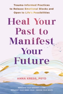 Heal Your Past to Manifest Your Future : Trauma-Informed Practices to Release Emotional Blocks and Open to Life's Possibilities