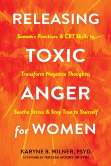 Releasing Toxic Anger for Women : Somatic Practices and CBT Skills to Transform Negative Thoughts, Soothe Stress, and Stay True to Yourself