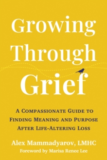 Growing Through Grief : A Compassionate Guide to Finding Meaning and Purpose After Life-Altering Loss