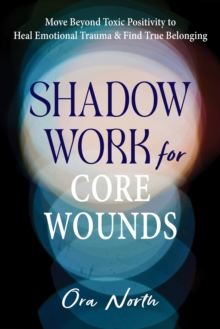 Shadow Work for Core Wounds : Move Beyond Toxic Positivity to Heal Emotional Trauma and Find True Belonging