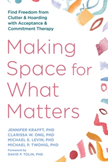 Making Space for What Matters : Find Freedom from Clutter and Hoarding with Acceptance and Commitment Therapy