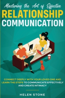 Mastering the Art of Effective Relationship Communication : Connect Deeply with Your Loved One and Learn the Steps to Communicate Effectively and Create Intimacy