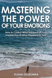 Mastering The Power of Your Emotions : How to Control What Happens In You Irrespective of What Happens To You