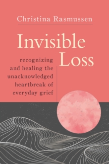 Invisible Loss : Recognizing and Healing the Unacknowledged Heartbreak of Everyday Grief