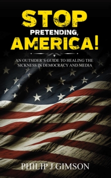 STOP PRETENDING, AMERICA! An outsider's guide to healing the sickness in democracy and media