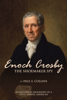 Enoch Crosby the Shoemaker Spy : An Historical Biography of a Truly Heroic American