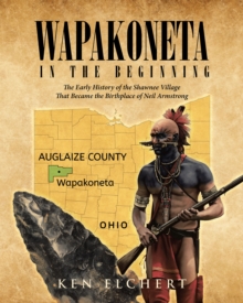 Wapakoneta : In the Beginning - The Early History of the Shawnee Village That  Became the Birthplace of Neil Armstrong