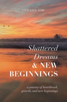 Shattered Dreams, New Beginnings : A Journey of Heartbreak, Growth, and New Beginnings: Live Life Now with Purpose