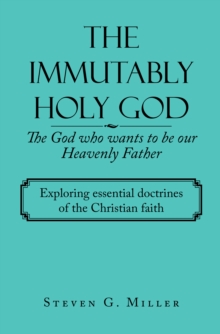 The Immutably Holy God    the God Who Wants to Be Our Heavenly Father : Exploring Essential Doctrines of the Christian Faith