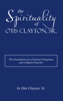 The Spirituality of Otis Clayton, Sr. : The Foundation of a Christian Clergyman and a Baptist Preacher