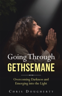 Going Through Gethsemane : Overcoming Darkness and Emerging into the Light