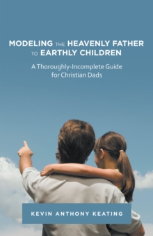 Modeling the Heavenly Father to Earthly Children : A Thoroughly-Incomplete Guide for Christian Dads